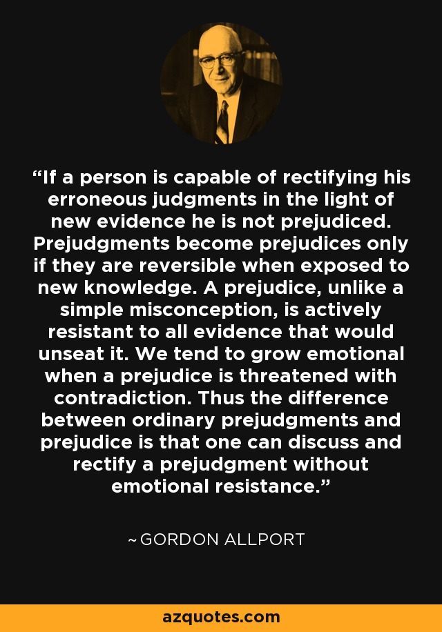 If a person is capable of rectifying his erroneous judgments in the light of new evidence he is not prejudiced. Prejudgments become prejudices only if they are reversible when exposed to new knowledge. A prejudice, unlike a simple misconception, is actively resistant to all evidence that would unseat it. We tend to grow emotional when a prejudice is threatened with contradiction. Thus the difference between ordinary prejudgments and prejudice is that one can discuss and rectify a prejudgment without emotional resistance. - Gordon Allport