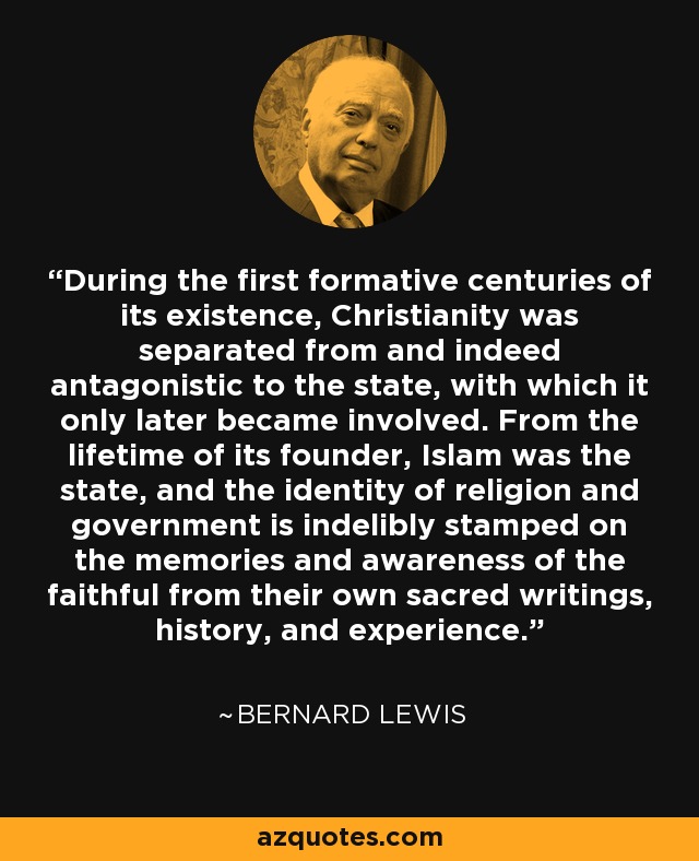 During the first formative centuries of its existence, Christianity was separated from and indeed antagonistic to the state, with which it only later became involved. From the lifetime of its founder, Islam was the state, and the identity of religion and government is indelibly stamped on the memories and awareness of the faithful from their own sacred writings, history, and experience. - Bernard Lewis