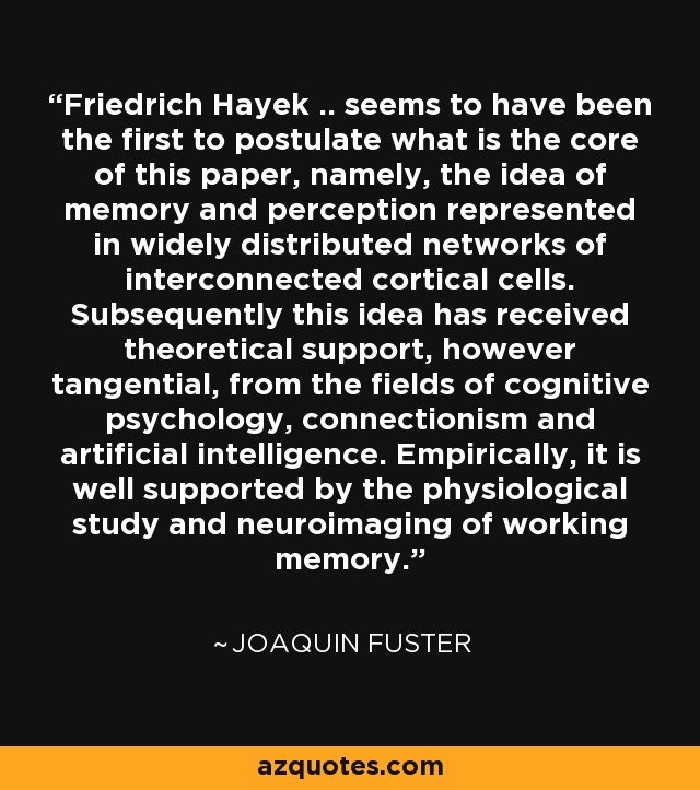 Friedrich Hayek .. seems to have been the first to postulate what is the core of this paper, namely, the idea of memory and perception represented in widely distributed networks of interconnected cortical cells. Subsequently this idea has received theoretical support, however tangential, from the fields of cognitive psychology, connectionism and artificial intelligence. Empirically, it is well supported by the physiological study and neuroimaging of working memory. - Joaquin Fuster