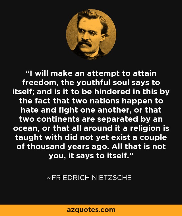 I will make an attempt to attain freedom, the youthful soul says to itself; and is it to be hindered in this by the fact that two nations happen to hate and fight one another, or that two continents are separated by an ocean, or that all around it a religion is taught with did not yet exist a couple of thousand years ago. All that is not you, it says to itself. - Friedrich Nietzsche
