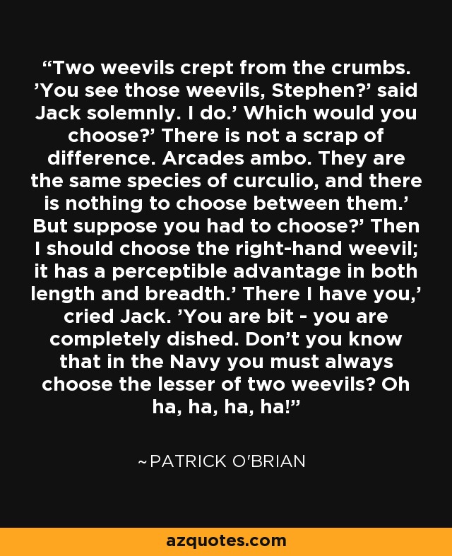 Two weevils crept from the crumbs. 'You see those weevils, Stephen?' said Jack solemnly. I do.' Which would you choose?' There is not a scrap of difference. Arcades ambo. They are the same species of curculio, and there is nothing to choose between them.' But suppose you had to choose?' Then I should choose the right-hand weevil; it has a perceptible advantage in both length and breadth.' There I have you,' cried Jack. 'You are bit - you are completely dished. Don't you know that in the Navy you must always choose the lesser of two weevils? Oh ha, ha, ha, ha! - Patrick O'Brian