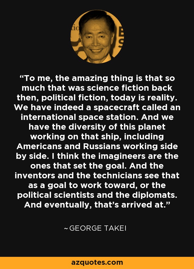 To me, the amazing thing is that so much that was science fiction back then, political fiction, today is reality. We have indeed a spacecraft called an international space station. And we have the diversity of this planet working on that ship, including Americans and Russians working side by side. I think the imagineers are the ones that set the goal. And the inventors and the technicians see that as a goal to work toward, or the political scientists and the diplomats. And eventually, that's arrived at. - George Takei