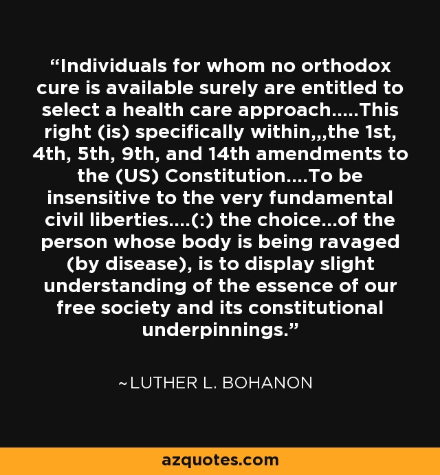 Individuals for whom no orthodox cure is available surely are entitled to select a health care approach.....This right (is) specifically within,,,the 1st, 4th, 5th, 9th, and 14th amendments to the (US) Constitution....To be insensitive to the very fundamental civil liberties....(:) the choice...of the person whose body is being ravaged (by disease), is to display slight understanding of the essence of our free society and its constitutional underpinnings. - Luther L. Bohanon
