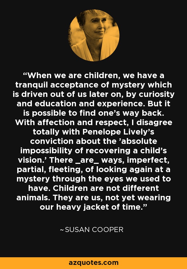 When we are children, we have a tranquil acceptance of mystery which is driven out of us later on, by curiosity and education and experience. But it is possible to find one's way back. With affection and respect, I disagree totally with Penelope Lively's conviction about the 'absolute impossibility of recovering a child's vision.' There _are_ ways, imperfect, partial, fleeting, of looking again at a mystery through the eyes we used to have. Children are not different animals. They are us, not yet wearing our heavy jacket of time. - Susan Cooper