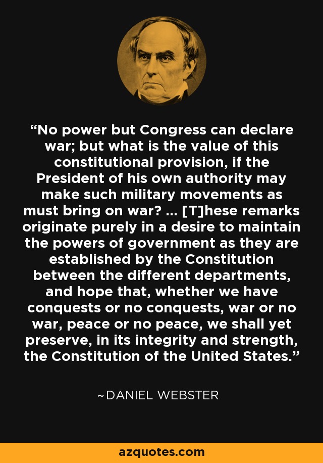 No power but Congress can declare war; but what is the value of this constitutional provision, if the President of his own authority may make such military movements as must bring on war? ... [T]hese remarks originate purely in a desire to maintain the powers of government as they are established by the Constitution between the different departments, and hope that, whether we have conquests or no conquests, war or no war, peace or no peace, we shall yet preserve, in its integrity and strength, the Constitution of the United States. - Daniel Webster