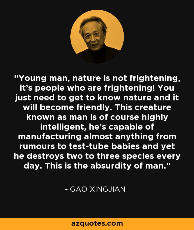 Young man, nature is not frightening, it's people who are frightening! You just need to get to know nature and it will become friendly. This creature known as man is of course highly intelligent, he's capable of manufacturing almost anything from rumours to test-tube babies and yet he destroys two to three species every day. This is the absurdity of man. - Gao Xingjian