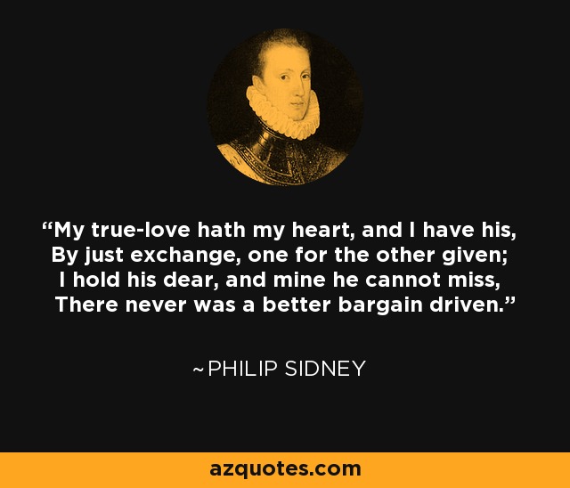 My true-love hath my heart, and I have his, By just exchange, one for the other given; I hold his dear, and mine he cannot miss, There never was a better bargain driven. - Philip Sidney