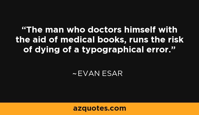 The man who doctors himself with the aid of medical books, runs the risk of dying of a typographical error. - Evan Esar
