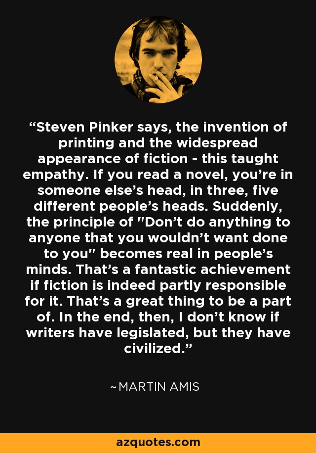 Steven Pinker says, the invention of printing and the widespread appearance of fiction - this taught empathy. If you read a novel, you're in someone else's head, in three, five different people's heads. Suddenly, the principle of 