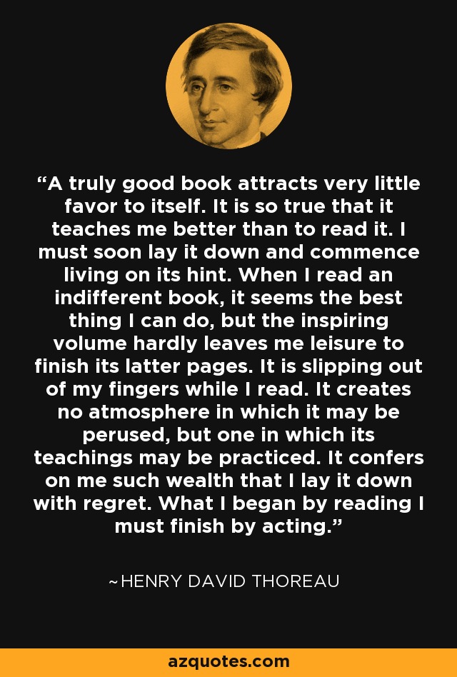 A truly good book attracts very little favor to itself. It is so true that it teaches me better than to read it. I must soon lay it down and commence living on its hint. When I read an indifferent book, it seems the best thing I can do, but the inspiring volume hardly leaves me leisure to finish its latter pages. It is slipping out of my fingers while I read. It creates no atmosphere in which it may be perused, but one in which its teachings may be practiced. It confers on me such wealth that I lay it down with regret. What I began by reading I must finish by acting. - Henry David Thoreau