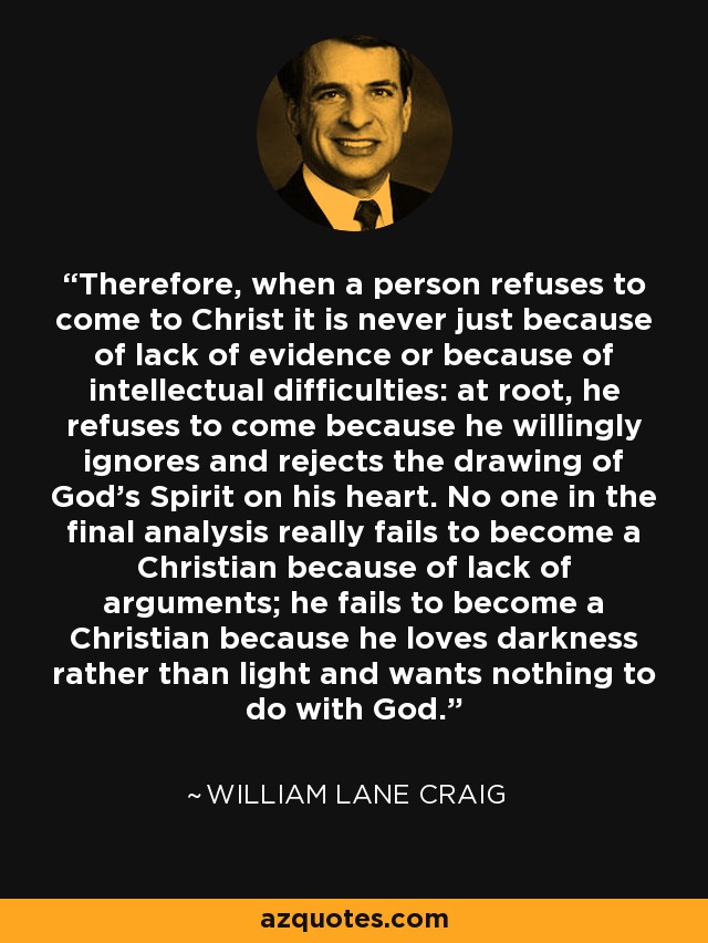 Therefore, when a person refuses to come to Christ it is never just because of lack of evidence or because of intellectual difficulties: at root, he refuses to come because he willingly ignores and rejects the drawing of God's Spirit on his heart. No one in the final analysis really fails to become a Christian because of lack of arguments; he fails to become a Christian because he loves darkness rather than light and wants nothing to do with God. - William Lane Craig