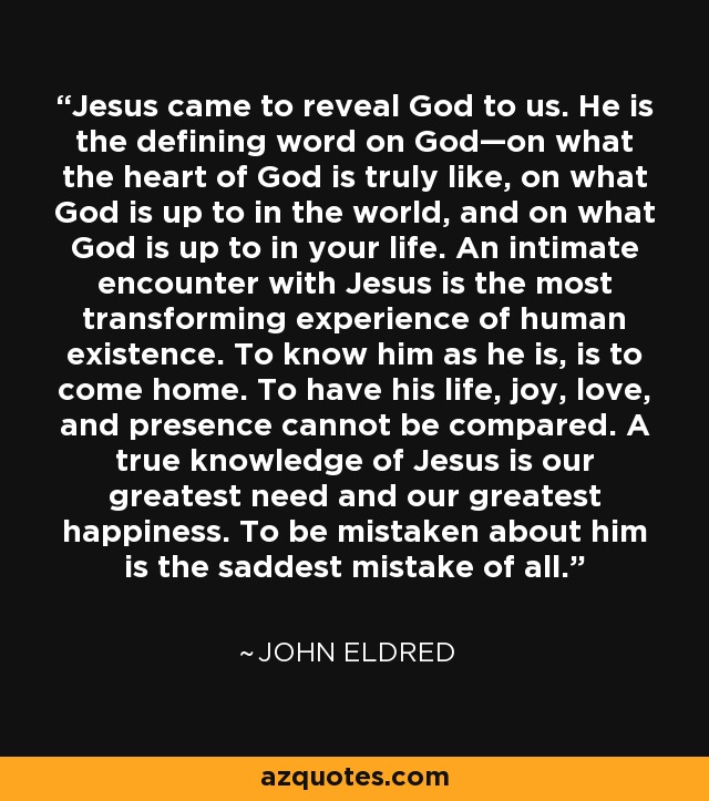 Jesus came to reveal God to us. He is the defining word on God—on what the heart of God is truly like, on what God is up to in the world, and on what God is up to in your life. An intimate encounter with Jesus is the most transforming experience of human existence. To know him as he is, is to come home. To have his life, joy, love, and presence cannot be compared. A true knowledge of Jesus is our greatest need and our greatest happiness. To be mistaken about him is the saddest mistake of all. - John Eldred