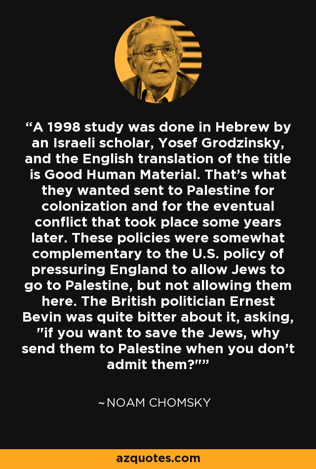 A 1998 study was done in Hebrew by an Israeli scholar, Yosef Grodzinsky, and the English translation of the title is Good Human Material. That's what they wanted sent to Palestine for colonization and for the eventual conflict that took place some years later. These policies were somewhat complementary to the U.S. policy of pressuring England to allow Jews to go to Palestine, but not allowing them here. The British politician Ernest Bevin was quite bitter about it, asking, 