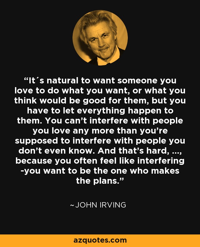 It´s natural to want someone you love to do what you want, or what you think would be good for them, but you have to let everything happen to them. You can't interfere with people you love any more than you're supposed to interfere with people you don't even know. And that's hard, ..., because you often feel like interfering -you want to be the one who makes the plans. - John Irving