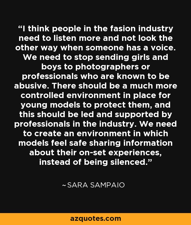 I think people in the fasion industry need to listen more and not look the other way when someone has a voice. We need to stop sending girls and boys to photographers or professionals who are known to be abusive. There should be a much more controlled environment in place for young models to protect them, and this should be led and supported by professionals in the industry. We need to create an environment in which models feel safe sharing information about their on-set experiences, instead of being silenced. - Sara Sampaio