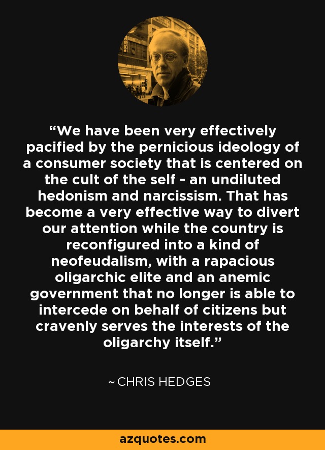 We have been very effectively pacified by the pernicious ideology of a consumer society that is centered on the cult of the self - an undiluted hedonism and narcissism. That has become a very effective way to divert our attention while the country is reconfigured into a kind of neofeudalism, with a rapacious oligarchic elite and an anemic government that no longer is able to intercede on behalf of citizens but cravenly serves the interests of the oligarchy itself. - Chris Hedges