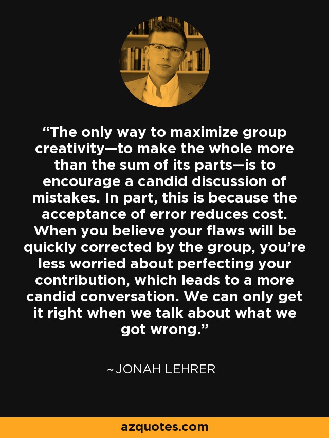 The only way to maximize group creativity—to make the whole more than the sum of its parts—is to encourage a candid discussion of mistakes. In part, this is because the acceptance of error reduces cost. When you believe your flaws will be quickly corrected by the group, you're less worried about perfecting your contribution, which leads to a more candid conversation. We can only get it right when we talk about what we got wrong. - Jonah Lehrer