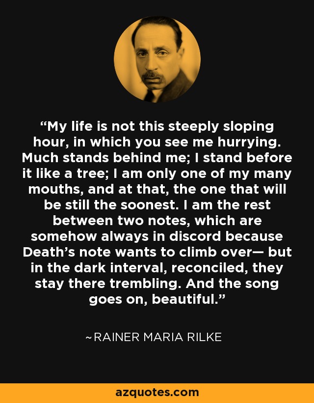 My life is not this steeply sloping hour, in which you see me hurrying. Much stands behind me; I stand before it like a tree; I am only one of my many mouths, and at that, the one that will be still the soonest. I am the rest between two notes, which are somehow always in discord because Death’s note wants to climb over— but in the dark interval, reconciled, they stay there trembling. And the song goes on, beautiful. - Rainer Maria Rilke