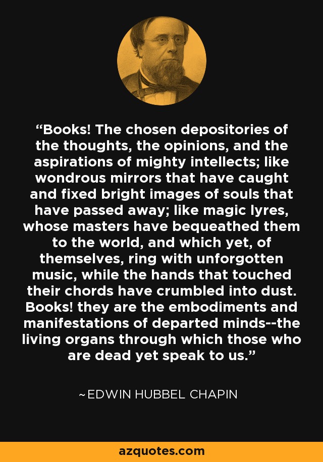 Books! The chosen depositories of the thoughts, the opinions, and the aspirations of mighty intellects; like wondrous mirrors that have caught and fixed bright images of souls that have passed away; like magic lyres, whose masters have bequeathed them to the world, and which yet, of themselves, ring with unforgotten music, while the hands that touched their chords have crumbled into dust. Books! they are the embodiments and manifestations of departed minds--the living organs through which those who are dead yet speak to us. - Edwin Hubbel Chapin