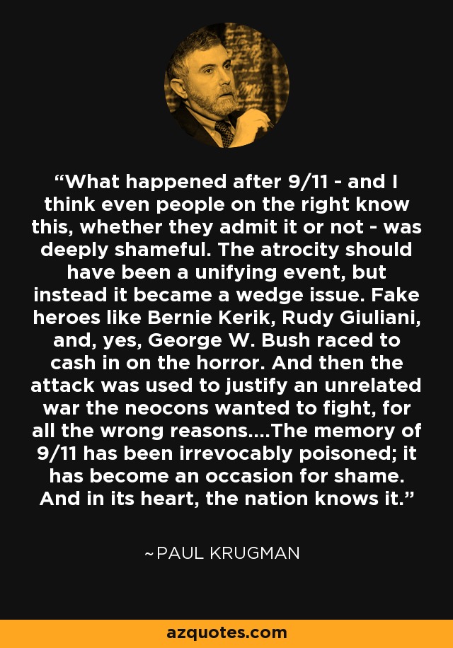 What happened after 9/11 - and I think even people on the right know this, whether they admit it or not - was deeply shameful. The atrocity should have been a unifying event, but instead it became a wedge issue. Fake heroes like Bernie Kerik, Rudy Giuliani, and, yes, George W. Bush raced to cash in on the horror. And then the attack was used to justify an unrelated war the neocons wanted to fight, for all the wrong reasons....The memory of 9/11 has been irrevocably poisoned; it has become an occasion for shame. And in its heart, the nation knows it. - Paul Krugman