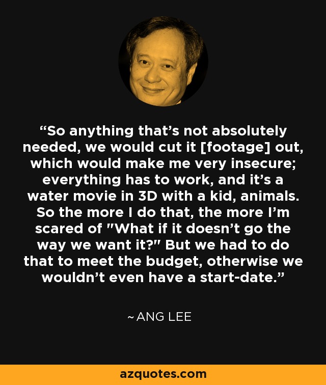 So anything that's not absolutely needed, we would cut it [footage] out, which would make me very insecure; everything has to work, and it's a water movie in 3D with a kid, animals. So the more I do that, the more I'm scared of 