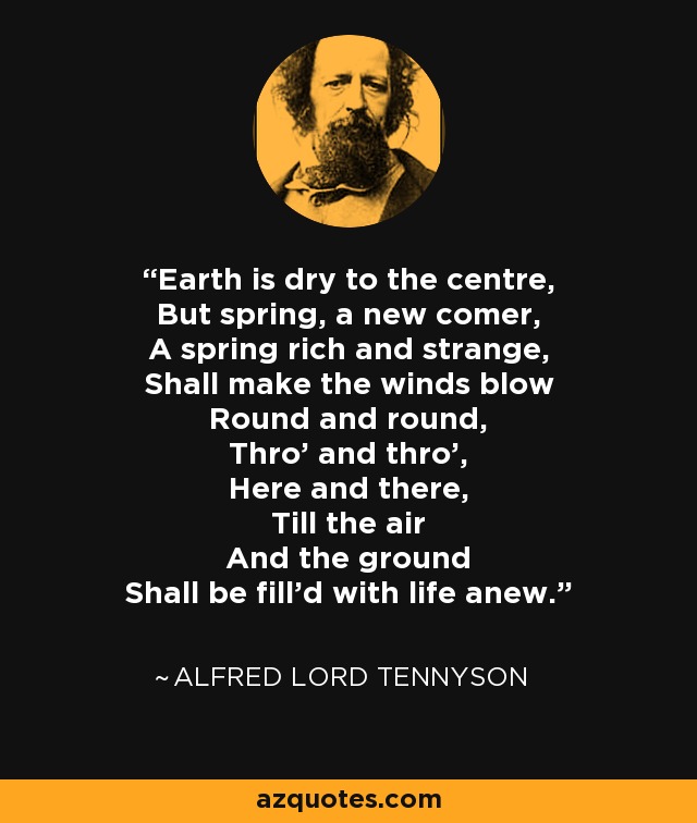 Earth is dry to the centre, But spring, a new comer, A spring rich and strange, Shall make the winds blow Round and round, Thro' and thro', Here and there, Till the air And the ground Shall be fill'd with life anew. - Alfred Lord Tennyson