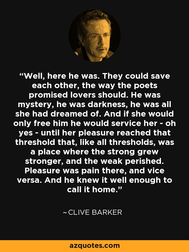 Well, here he was. They could save each other, the way the poets promised lovers should. He was mystery, he was darkness, he was all she had dreamed of. And if she would only free him he would service her - oh yes - until her pleasure reached that threshold that, like all thresholds, was a place where the strong grew stronger, and the weak perished. Pleasure was pain there, and vice versa. And he knew it well enough to call it home. - Clive Barker