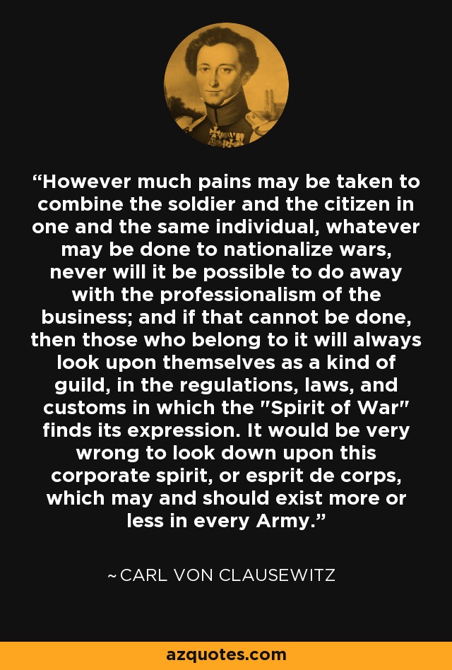 However much pains may be taken to combine the soldier and the citizen in one and the same individual, whatever may be done to nationalize wars, never will it be possible to do away with the professionalism of the business; and if that cannot be done, then those who belong to it will always look upon themselves as a kind of guild, in the regulations, laws, and customs in which the 