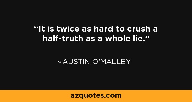 It is twice as hard to crush a half-truth as a whole lie. - Austin O'Malley