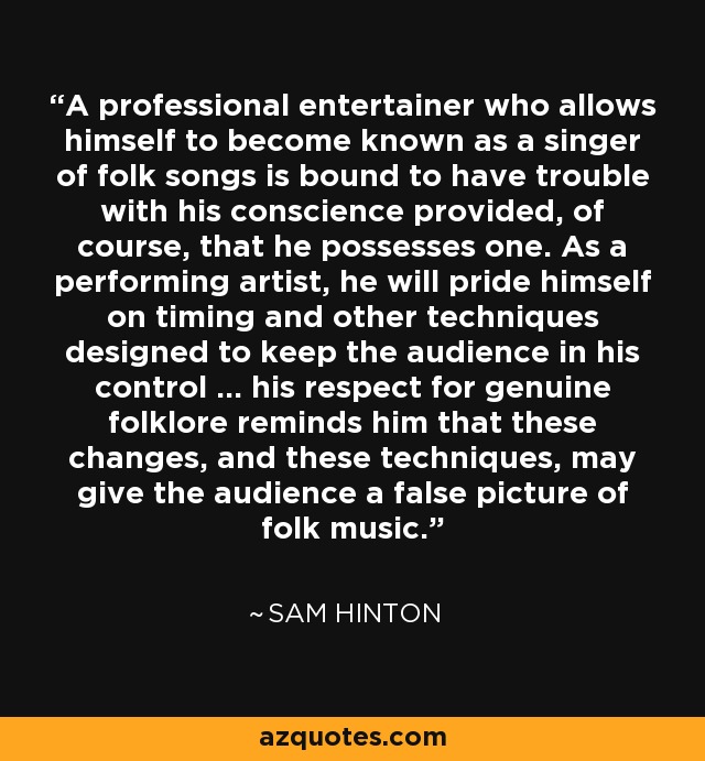 A professional entertainer who allows himself to become known as a singer of folk songs is bound to have trouble with his conscience provided, of course, that he possesses one. As a performing artist, he will pride himself on timing and other techniques designed to keep the audience in his control ... his respect for genuine folklore reminds him that these changes, and these techniques, may give the audience a false picture of folk music. - Sam Hinton