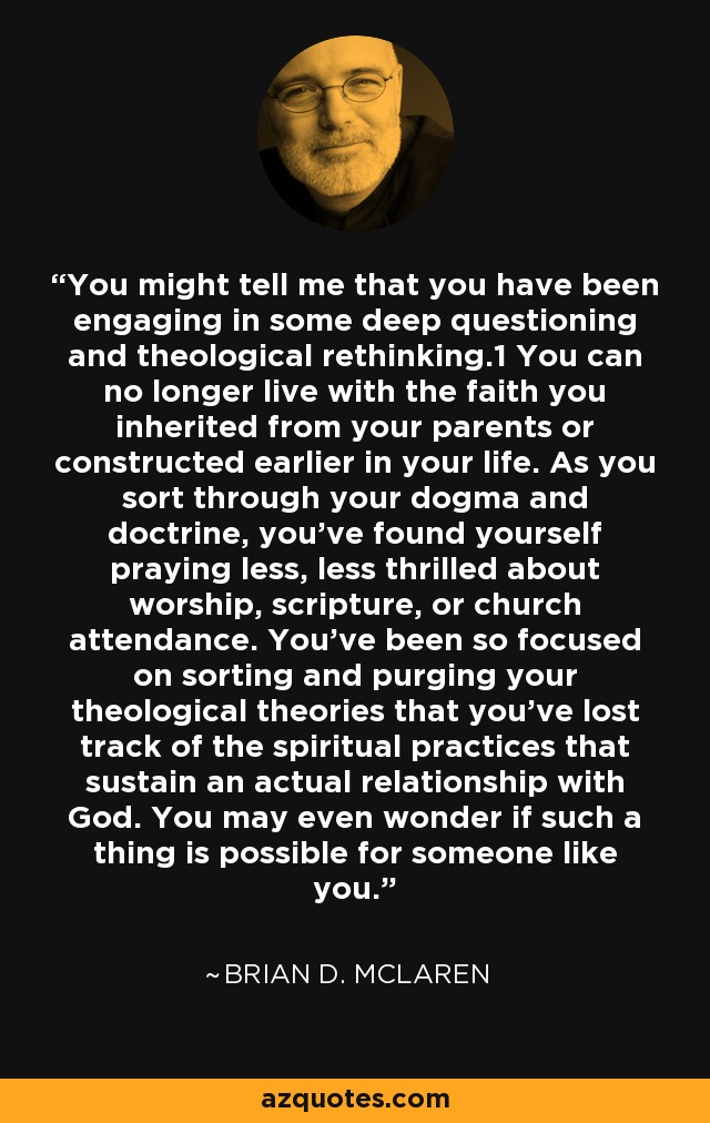 You might tell me that you have been engaging in some deep questioning and theological rethinking.1 You can no longer live with the faith you inherited from your parents or constructed earlier in your life. As you sort through your dogma and doctrine, you’ve found yourself praying less, less thrilled about worship, scripture, or church attendance. You’ve been so focused on sorting and purging your theological theories that you’ve lost track of the spiritual practices that sustain an actual relationship with God. You may even wonder if such a thing is possible for someone like you. - Brian D. McLaren