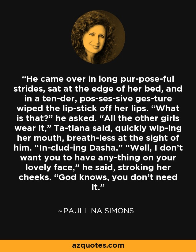 He came over in long pur­pose­ful strides, sat at the edge of her bed, and in a ten­der, pos­ses­sive ges­ture wiped the lip­stick off her lips. “What is that?” he asked. “All the other girls wear it,” Ta­tiana said, quickly wip­ing her mouth, breath­less at the sight of him. “In­clud­ing Dasha.” “Well, I don’t want you to have any­thing on your lovely face,” he said, stroking her cheeks. “God knows, you don’t need it. - Paullina Simons