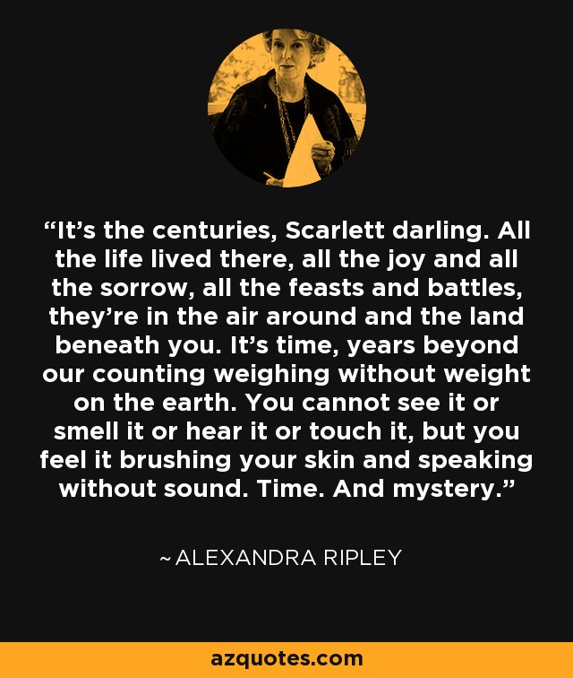 It's the centuries, Scarlett darling. All the life lived there, all the joy and all the sorrow, all the feasts and battles, they're in the air around and the land beneath you. It's time, years beyond our counting weighing without weight on the earth. You cannot see it or smell it or hear it or touch it, but you feel it brushing your skin and speaking without sound. Time. And mystery. - Alexandra Ripley