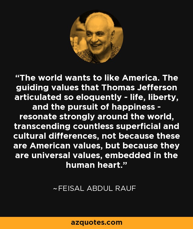 The world wants to like America. The guiding values that Thomas Jefferson articulated so eloquently - life, liberty, and the pursuit of happiness - resonate strongly around the world, transcending countless superficial and cultural differences, not because these are American values, but because they are universal values, embedded in the human heart. - Feisal Abdul Rauf