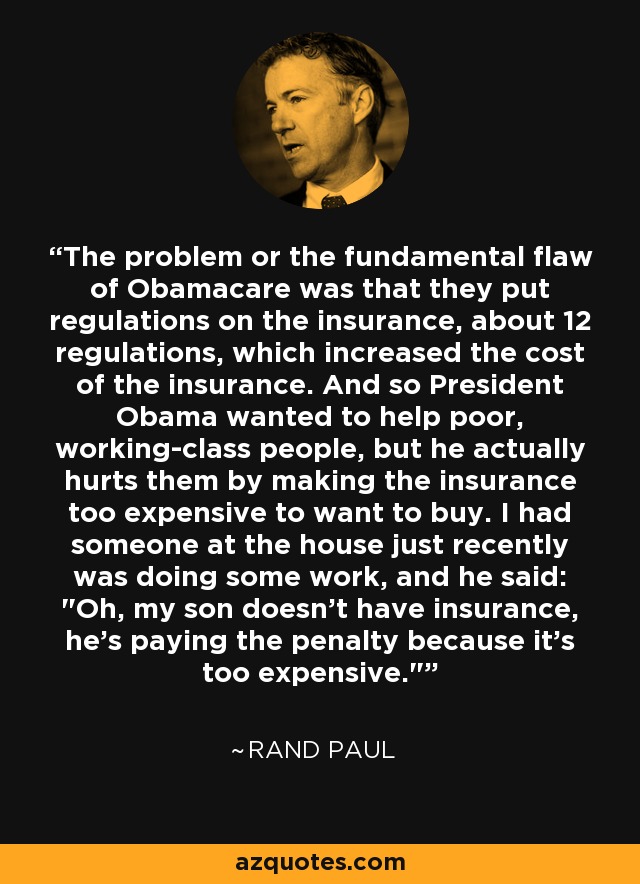 The problem or the fundamental flaw of Obamacare was that they put regulations on the insurance, about 12 regulations, which increased the cost of the insurance. And so President Obama wanted to help poor, working-class people, but he actually hurts them by making the insurance too expensive to want to buy. I had someone at the house just recently was doing some work, and he said: 