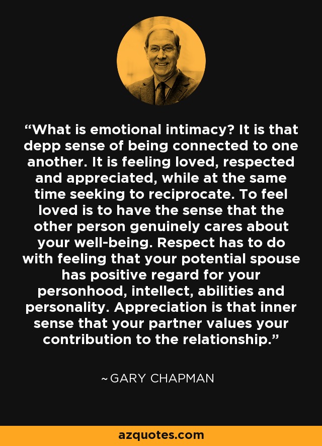 What is emotional intimacy? It is that depp sense of being connected to one another. It is feeling loved, respected and appreciated, while at the same time seeking to reciprocate. To feel loved is to have the sense that the other person genuinely cares about your well-being. Respect has to do with feeling that your potential spouse has positive regard for your personhood, intellect, abilities and personality. Appreciation is that inner sense that your partner values your contribution to the relationship. - Gary Chapman