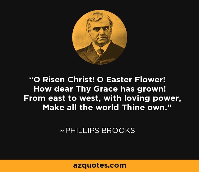 O Risen Christ! O Easter Flower! How dear Thy Grace has grown! From east to west, with loving power, Make all the world Thine own. - Phillips Brooks