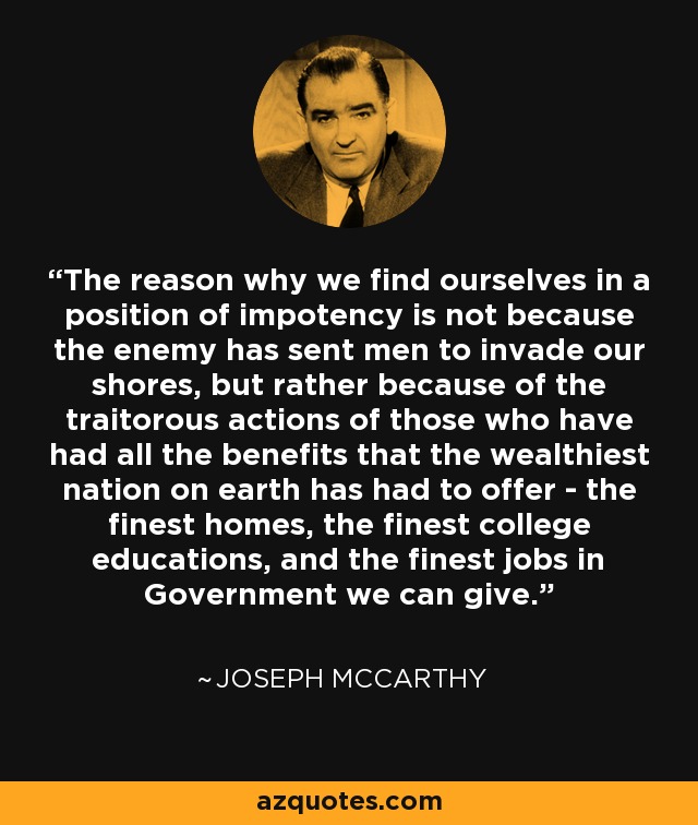 The reason why we find ourselves in a position of impotency is not because the enemy has sent men to invade our shores, but rather because of the traitorous actions of those who have had all the benefits that the wealthiest nation on earth has had to offer - the finest homes, the finest college educations, and the finest jobs in Government we can give. - Joseph McCarthy