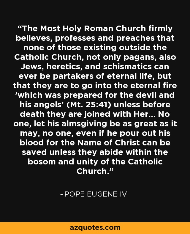 The Most Holy Roman Church firmly believes, professes and preaches that none of those existing outside the Catholic Church, not only pagans, also Jews, heretics, and schismatics can ever be partakers of eternal life, but that they are to go into the eternal fire 'which was prepared for the devil and his angels' (Mt. 25:41) unless before death they are joined with Her... No one, let his almsgiving be as great as it may, no one, even if he pour out his blood for the Name of Christ can be saved unless they abide within the bosom and unity of the Catholic Church. - Pope Eugene IV