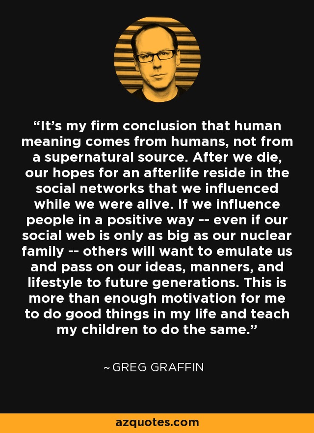 It's my firm conclusion that human meaning comes from humans, not from a supernatural source. After we die, our hopes for an afterlife reside in the social networks that we influenced while we were alive. If we influence people in a positive way -- even if our social web is only as big as our nuclear family -- others will want to emulate us and pass on our ideas, manners, and lifestyle to future generations. This is more than enough motivation for me to do good things in my life and teach my children to do the same. - Greg Graffin