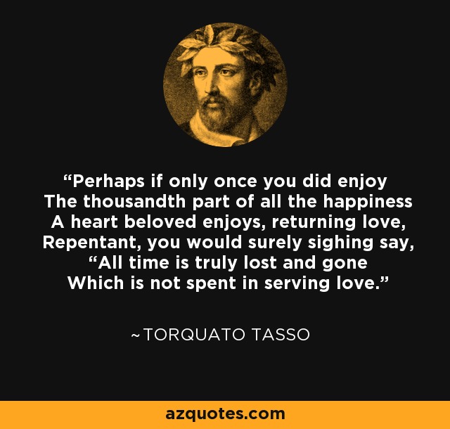 Perhaps if only once you did enjoy The thousandth part of all the happiness A heart beloved enjoys, returning love, Repentant, you would surely sighing say, “All time is truly lost and gone Which is not spent in serving love.” - Torquato Tasso