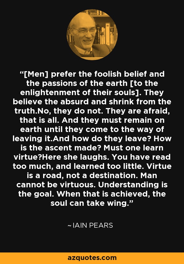 [Men] prefer the foolish belief and the passions of the earth [to the enlightenment of their souls]. They believe the absurd and shrink from the truth.No, they do not. They are afraid, that is all. And they must remain on earth until they come to the way of leaving it.And how do they leave? How is the ascent made? Must one learn virtue?Here she laughs. You have read too much, and learned too little. Virtue is a road, not a destination. Man cannot be virtuous. Understanding is the goal. When that is achieved, the soul can take wing. - Iain Pears