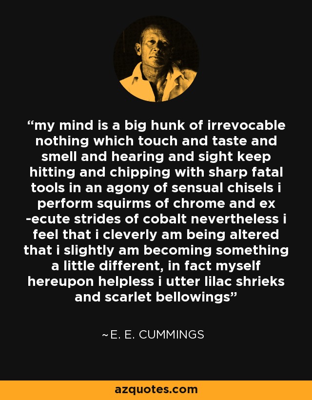 my mind is a big hunk of irrevocable nothing which touch and taste and smell and hearing and sight keep hitting and chipping with sharp fatal tools in an agony of sensual chisels i perform squirms of chrome and ex -ecute strides of cobalt nevertheless i feel that i cleverly am being altered that i slightly am becoming something a little different, in fact myself hereupon helpless i utter lilac shrieks and scarlet bellowings - e. e. cummings