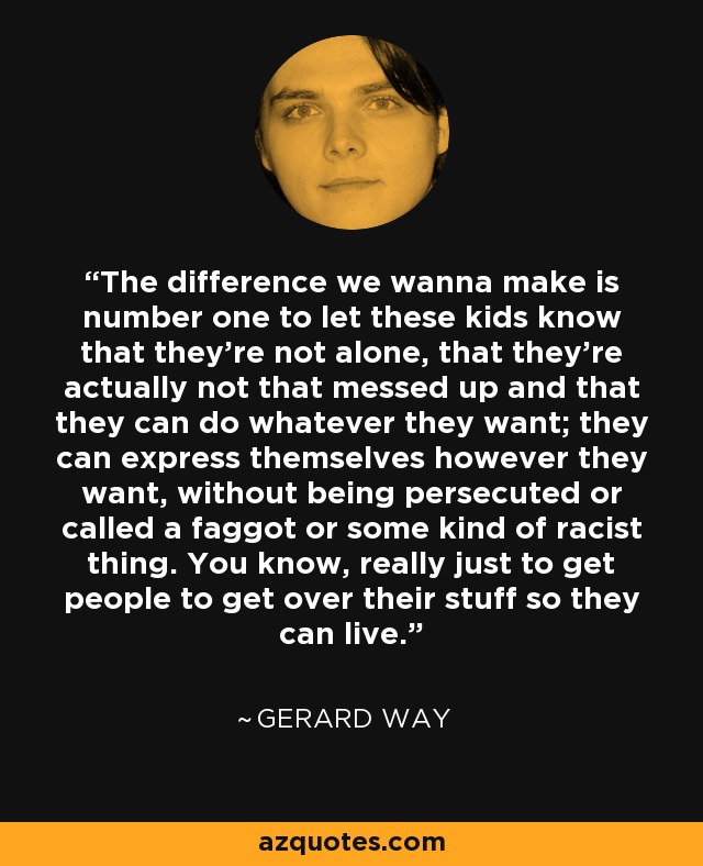 The difference we wanna make is number one to let these kids know that they’re not alone, that they’re actually not that messed up and that they can do whatever they want; they can express themselves however they want, without being persecuted or called a faggot or some kind of racist thing. You know, really just to get people to get over their stuff so they can live. - Gerard Way