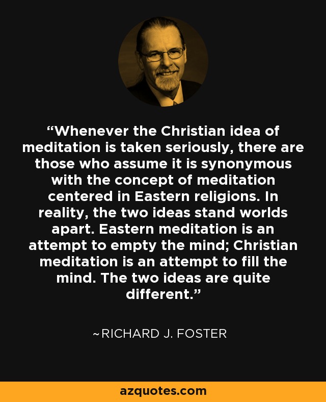 Whenever the Christian idea of meditation is taken seriously, there are those who assume it is synonymous with the concept of meditation centered in Eastern religions. In reality, the two ideas stand worlds apart. Eastern meditation is an attempt to empty the mind; Christian meditation is an attempt to fill the mind. The two ideas are quite different. - Richard J. Foster