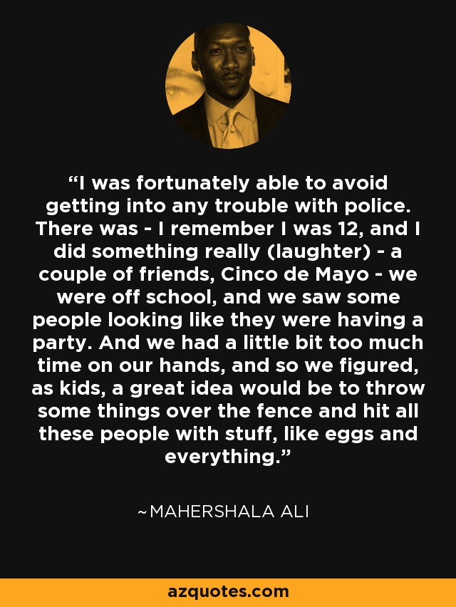 I was fortunately able to avoid getting into any trouble with police. There was - I remember I was 12, and I did something really (laughter) - a couple of friends, Cinco de Mayo - we were off school, and we saw some people looking like they were having a party. And we had a little bit too much time on our hands, and so we figured, as kids, a great idea would be to throw some things over the fence and hit all these people with stuff, like eggs and everything. - Mahershala Ali