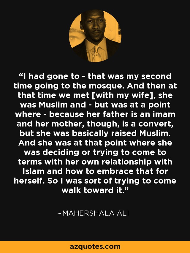 I had gone to - that was my second time going to the mosque. And then at that time we met [with my wife], she was Muslim and - but was at a point where - because her father is an imam and her mother, though, is a convert, but she was basically raised Muslim. And she was at that point where she was deciding or trying to come to terms with her own relationship with Islam and how to embrace that for herself. So I was sort of trying to come walk toward it. - Mahershala Ali