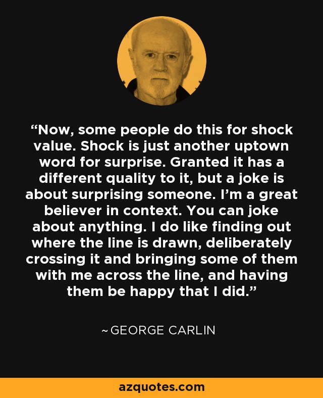 Now, some people do this for shock value. Shock is just another uptown word for surprise. Granted it has a different quality to it, but a joke is about surprising someone. I'm a great believer in context. You can joke about anything. I do like finding out where the line is drawn, deliberately crossing it and bringing some of them with me across the line, and having them be happy that I did. - George Carlin