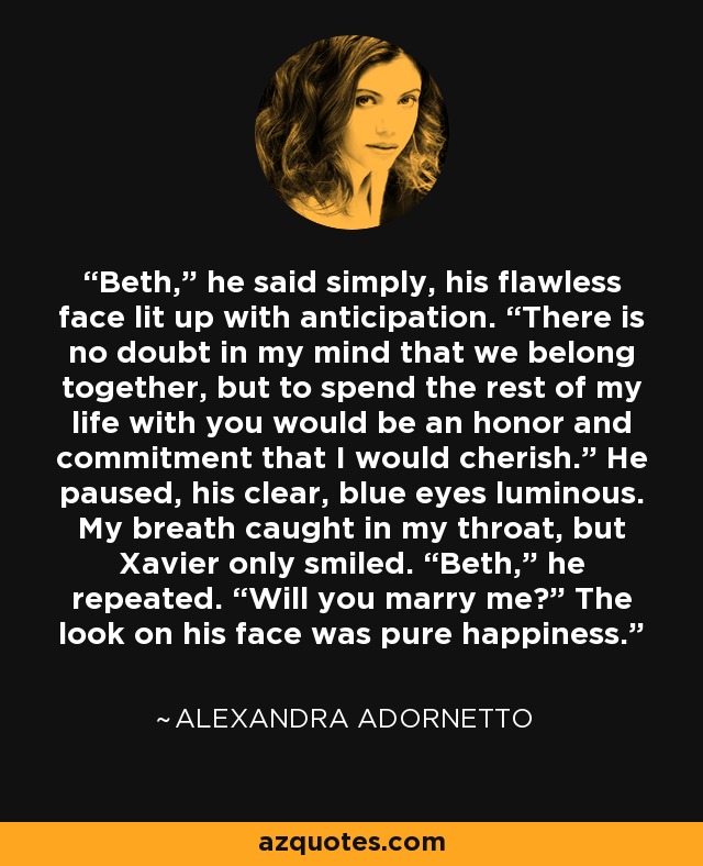 Beth,” he said simply, his flawless face lit up with anticipation. “There is no doubt in my mind that we belong together, but to spend the rest of my life with you would be an honor and commitment that I would cherish.” He paused, his clear, blue eyes luminous. My breath caught in my throat, but Xavier only smiled. “Beth,” he repeated. “Will you marry me?” The look on his face was pure happiness. - Alexandra Adornetto
