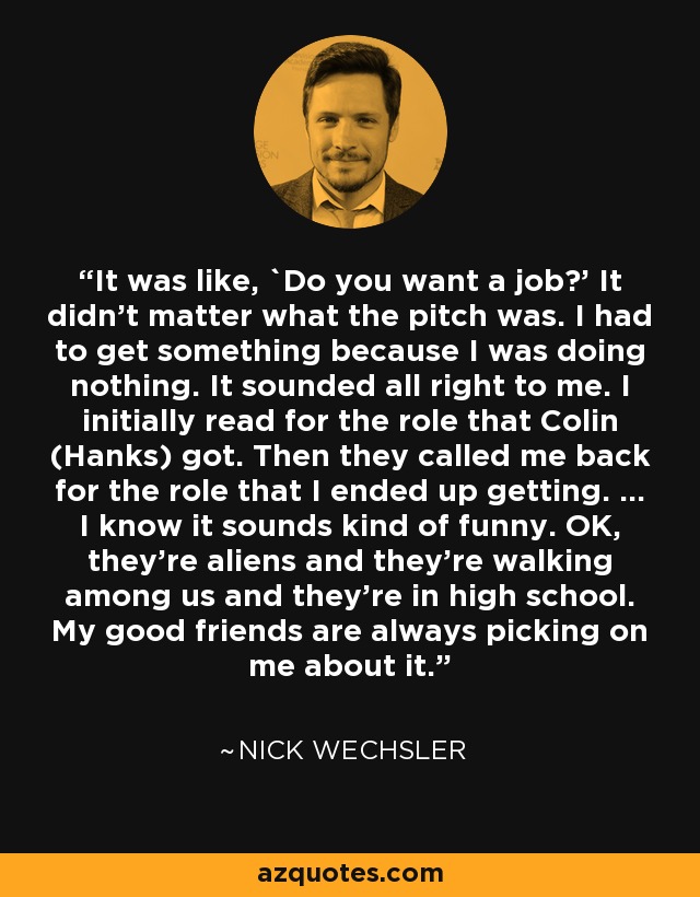 It was like, `Do you want a job?’ It didn’t matter what the pitch was. I had to get something because I was doing nothing. It sounded all right to me. I initially read for the role that Colin (Hanks) got. Then they called me back for the role that I ended up getting. … I know it sounds kind of funny. OK, they’re aliens and they’re walking among us and they’re in high school. My good friends are always picking on me about it. - Nick Wechsler